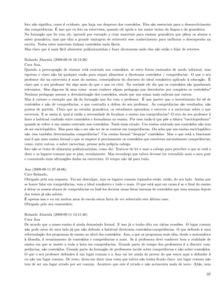 Isto não signiﬁca, como é evidente, que haja um desprezo dos conteúdos. Eles são essenciais para o desenvolvimento
das competências. É isso que eu leio na entrevista, quando ele apela a um maior treino da língua e da gramática.
Na formação que ﬁz com ele, aprendi por exemplo a criar materiais para ensinar gramática que põem os alunos a
saber gramática, mas que têm a grande vantagem de reinvestir esse conhecimento para melhorar o desempenho na
escrita. Todos estes materiais tinham conteúdos nada fáceis.
Mas claro que é mais fácil alimentar polémicazinhas e fazer dicotomias onde elas não estão e falar de retretes.

Rolando Almeida (2009-09-10 16:12:26)
Cara Ana,
Quando a preocupação de ensinar está centrada nos conteúdos, se estes forem ensinados de modo informal, mas
rigoroso e claro não há qualquer razão para sequer alimentar a dicotomia conteúdos / competências. O que o seu
professor diz na entrevista é mais do mesmo, consequência do discurso do ideal romântico aplicado à educação. É
claro que o seu professor diz algo mais do que o que eu citei. Na verdade ele diz que os conteúdos são igualmente
relevantes. Mas diga-me lá uma coisa: acaso conhece algum pedagogo que desvalorize por completo os conteúdos?
Nenhum pedagogo assume a desvalorização dos conteúdos, ainda que uns sejam mais radicais que outros.
Mas é curioso o exemplo que dá da formação que fez com o professor. É que parece que o investimento foi só de
conteúdos e não de competências, o que contradiz a defesa do seu professor. As competências são resultados, não
pontos de partida. Claro que ao estudar gramática, os estudantes aprendem a escrever e a raciocinar sobre o que
escrevem. E se assim é, qual é então a necessidade de focalizar o ensino nas competências? O erro do seu professor é
fazer a habitual confusão entre conteúdos e formalismo no ensino. Por essa razão é que põe a tónica enciclopedismo
quando se refere a um ensino centrado nos conteúdos. Nada mais errado. Um ensino centrado nos conteúdos não tem
de ser enciclopédico. Mas para não o ser não ter de se centrar em competências. Ou acha que um ensino enciclopédico
não visa também determinadas competências? Um ensino formal despeja conteúdos. Mas o que está a funcionar
mal é que num ensino formal o que se esquece é precisamente os conteúdos que envolvem naturalmente competências,
como, entre outras, o saber raciocinar, pensar pela própria cabeça.
Isto não se trata de alimentar polémicazinhas, como diz. Trata-se de ler e usar a cabeça para perceber o que se está a
dizer e os lugares comuns que se pisa, erradamente. Mas reconheço que talvez devesse ter extendido mais o meu post
e comentado mais aﬁrmações dadas na entrevista. O tempo não dá para tudo.

Ana (2009-09-11 07:48:06)
Caro Rolando,
Obrigado pela sua resposta. Vai-me desculpar, mas os lugares comuns repisados estão, então, do seu lado. Assim que
se houve falar em competências, vem o ideal romântico e tudo o mais. O que está aqui em causa é se o ﬁnal do ensino
é dotar os nossos alunos de competências ou fazê-los decorar umas listas imensas de conteúdos que uma semana depois
dos testes já não sabem.
É apenas isso e eu em muitos anos de escola estou farta de ver sobretudo este último caso.
Obrigado pelo seu comentário.

Rolando Almeida (2009-09-11 14:11:46)
Cara Ana
De acordo que o nosso ensino é ainda demasiado formal. E isso já o tenho dito em várias ocasiões. O lugar comum
não pode estar do meu lado já que não defendo a habitual dicotomia conteúdos-competências. O que defendo é uma
reformulação dos programas de ensino ao nível dos conteúdos. Ana, o que os programas mais têm, desde a matemática
à ﬁlosoﬁa, é esvaziamento de conteúdos e competências a mais. Se é professora deve conhecer bem a realidade de
ensino em que se insiste a toda a hora em competências. Grande parte do tempo dos professores é a discutir com-
petências, não conteúdos. Grande parte da formação de professores incide sobre competências e não sobre conteúdos.
O que o seu professor defendeu é um lugar comum e a Ana vai ter ainda de provar do que estou aqui a defender é
ou não um lugar comum. De resto, deixe-me dizer uma coisa que talvez não tenha ﬁcado claro: um lugar comum não
tem de ser um lugar errado por ser comum. Acontece que este é errado e não acrescenta nada de novo. Aliás, nem

                                                                                                                   97
 
