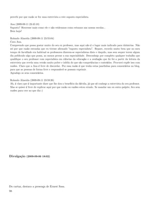 percebi por que razão se fez uma entrevista a este suposto especialista.

Ana (2009-09-11 23:45:10)
Suposto? Houvesse mais como ele e não estávamos como estamos nas nossas escolas...
Bem haja!

Rolando Almeida (2009-09-11 23:55:04)
Cara Ana,
Compreendo que possa gostar muito do seu ex professor, mas aqui não é o lugar mais indicado para idolatrias. Não
sei por que razão estranha que eu tivesse aﬁrmado ”suposto especialista”. Repare, recordo muito bem que no meu
tempo de faculdade era habitual os professores dizerem-se especialistas disto e daquilo, mas sem sequer terem algum
dia publicado algo que possa, ao menos provar a sua especialidade. Desconheço por completo qualquer trabalho que
qualiﬁque o seu professor com especialista em ciências da educação e a avaliação que ﬁz foi a partir da leitura da
entrevista que revela uma versão muito pobre e infeliz do que são competências e conteúdos. Procurei expôr isso com
razões. Claro que a Ana é livre de discordar. Por essa razão é que tenho estas janelinhas para comentários no blog,
para que as pessoas de forma livre e responsável se possam exprimir.
Agradeço os seus comentários.

Rolando Almeida (2009-09-11 23:59:26)
Ah, é claro que é importante dizer que lhe dou o benefício da dúvida, já que só conheço a entrevista do seu professor.
Mas se quiser é livre de explicar aqui por que razão ou razões estou errado. Se mandar um ou outro palpite, ﬁco sem
razões para crer no que diz:-)




Divulgação (2009-09-06 18:02)




Do cartaz, destaco a presença de Ernest Sosa.
98
 