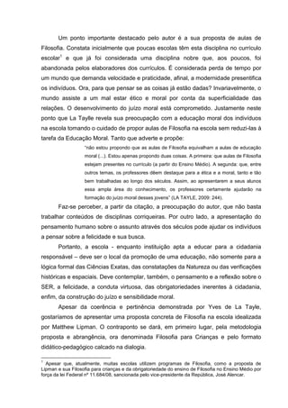 Um ponto importante destacado pelo autor é a sua proposta de aulas de
Filosofia. Constata inicialmente que poucas escolas têm esta disciplina no currículo
escolar1 e que já foi considerada uma disciplina nobre que, aos poucos, foi
abandonada pelos elaboradores dos currículos. É considerada perda de tempo por
um mundo que demanda velocidade e praticidade, afinal, a modernidade presentifica
os indivíduos. Ora, para que pensar se as coisas já estão dadas? Invariavelmente, o
mundo assiste a um mal estar ético e moral por conta da superficialidade das
relações. O desenvolvimento do juízo moral está comprometido. Justamente neste
ponto que La Taylle revela sua preocupação com a educação moral dos indivíduos
na escola tomando o cuidado de propor aulas de Filosofia na escola sem reduzi-las à
tarefa da Educação Moral. Tanto que adverte e propõe:
                   “não estou propondo que as aulas de Filosofia equivalham a aulas de educação
                   moral (...). Estou apenas propondo duas coisas. A primeira: que aulas de Filosofia
                   estejam presentes no currículo (a partir do Ensino Médio). A segunda: que, entre
                   outros temas, os professores dêem destaque para a ética e a moral, tanto e tão
                   bem trabalhadas ao longo dos séculos. Assim, ao apresentarem a seus alunos
                   essa ampla área do conhecimento, os professores certamente ajudarão na
                   formação do juízo moral desses jovens” (LA TAYLE, 2009: 244).
       Faz-se perceber, a partir da citação, a preocupação do autor, que não basta
trabalhar conteúdos de disciplinas corriqueiras. Por outro lado, a apresentação do
pensamento humano sobre o assunto através dos séculos pode ajudar os indivíduos
a pensar sobre a felicidade e sua busca.
       Portanto, a escola - enquanto instituição apta a educar para a cidadania
responsável – deve ser o local da promoção de uma educação, não somente para a
lógica formal das Ciências Exatas, das constatações da Natureza ou das verificações
históricas e espaciais. Deve contemplar, também, o pensamento e a reflexão sobre o
SER, a felicidade, a conduta virtuosa, das obrigatoriedades inerentes à cidadania,
enfim, da construção do juízo e sensibilidade moral.
       Apesar da coerência e pertinência demonstrada por Yves de La Tayle,
gostaríamos de apresentar uma proposta concreta de Filosofia na escola idealizada
por Matthew Lipman. O contraponto se dará, em primeiro lugar, pela metodologia
proposta e abrangência, ora denominada Filosofia para Crianças e pelo formato
didático-pedagógico calcado na dialogia.

1
  Apesar que, atualmente, muitas escolas utilizem programas de Filosofia, como a proposta de
Lipman e sua Filosofia para crianças e da obrigatoriedade do ensino de Filosofia no Ensino Médio por
força da lei Federal nº 11.684/08, sancionada pelo vice-presidente da República, José Alencar.
 