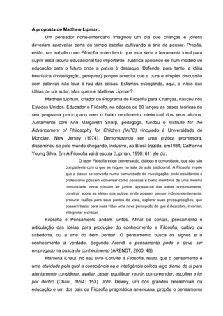 A proposta de Matthew Lipman.
      Um pensador norte-americano imaginou um dia que crianças e jovens
deveriam aproveitar parte do tempo escolar cultivando a arte de pensar. Propôs,
então, um trabalho com Filosofia entendendo que esta seria a ferramenta ideal para
suprir essa lacuna educacional tão importante. Justifica apoiando-se num modelo de
educação para o futuro onde a práxis é destaque. Defende, para tanto, a idéia
heurística (investigação, pesquisa) porque acredita que a pura e simples discussão
com palavras não leva à raiz das coisas. Estamos esboçando, aqui, o início das
idéias de um autor. Mas quem é Matthew Lipman?
      Matthew Lipman, criador do Programa de Filosofia para Crianças, nasceu nos
Estados Unidos. Educador e Filósofo, na década de 60 lançou as bases teóricas do
seu programa preocupado com o baixo rendimento intelectual dos seus alunos.
Juntamente com Ann Margareth Sharp, pedagoga, fundou o Institute for the
Advancement of Philosophy for Children (IAPC) vinculado à Universidade de
Monclair, New Jersey (1974). Demonstrando ser uma prática promissora,
disseminou-se pelo mundo chegando, inclusive, ao Brasil trazida, em1984, Catherine
Young Silva. Em A Filosofia vai à escola (Lipman, 1990: 61) ele diz:
                          O fazer Filosofia exige conversação, diálogo e comunidade, que não são
                 compatíveis com o que se requer na sala de aula tradicional. A Filosofia impõe
                 que a classe se converta numa comunidade de investigação, onde estudantes e
                 professores possam conversar como pessoas e como membros de uma mesma
                 comunidade; onde possam ler juntos, apossar-se das idéias conjuntamente,
                 construir sobre as idéias dos outros; onde possam pensar independentemente,
                 procurar razões para seus pontos de vista, explorar suas pressuposições; que
                 possam trazer para suas vidas uma nova percepção do que é descobrir, inventar,
                 interpretar e criticar.
      Filosofia e Pensamento andam juntos. Afinal de contas, pensamento é
articulação das idéias para produção do conhecimento e Filosofia, cultivo da
sabedoria, ou a arte do bem pensar. O pensamento busca os signos e o
conhecimento a verdade. Segundo Arendt o pensamento pode e deve ser
empregado na busca do conhecimento (ARENDT, 2000: 48).
      Marilena Chauí, no seu livro Convite à Filosofia, relata que o pensamento é
uma atividade pela qual a consciência ou a inteligência coloca algo diante de si para
atentamente considerar, avaliar, pesar, equilibrar, reunir, compreender, escolher e ler
por dentro (Chauí, 1994: 153). John Dewey, um dos grandes referenciais da
educação e um dos pais da Filosofia pragmática americana, propõe o pensamento
 