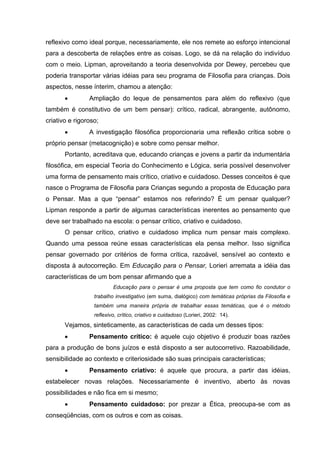 reflexivo como ideal porque, necessariamente, ele nos remete ao esforço intencional
para a descoberta de relações entre as coisas. Logo, se dá na relação do indivíduo
com o meio. Lipman, aproveitando a teoria desenvolvida por Dewey, percebeu que
poderia transportar várias idéias para seu programa de Filosofia para crianças. Dois
aspectos, nesse ínterim, chamou a atenção:
               Ampliação do leque de pensamentos para além do reflexivo (que
também é constitutivo de um bem pensar): crítico, radical, abrangente, autônomo,
criativo e rigoroso;
               A investigação filosófica proporcionaria uma reflexão crítica sobre o
próprio pensar (metacognição) e sobre como pensar melhor.
       Portanto, acreditava que, educando crianças e jovens a partir da indumentária
filosófica, em especial Teoria do Conhecimento e Lógica, seria possível desenvolver
uma forma de pensamento mais crítico, criativo e cuidadoso. Desses conceitos é que
nasce o Programa de Filosofia para Crianças segundo a proposta de Educação para
o Pensar. Mas a que “pensar” estamos nos referindo? É um pensar qualquer?
Lipman responde a partir de algumas características inerentes ao pensamento que
deve ser trabalhado na escola: o pensar crítico, criativo e cuidadoso.
       O pensar crítico, criativo e cuidadoso implica num pensar mais complexo.
Quando uma pessoa reúne essas características ela pensa melhor. Isso significa
pensar governado por critérios de forma crítica, razoável, sensível ao contexto e
disposta à autocorreção. Em Educação para o Pensar, Lorieri arremata a idéia das
características de um bom pensar afirmando que a
                          Educação para o pensar é uma proposta que tem como fio condutor o
                  trabalho investigativo (em suma, dialógico) com temáticas próprias da Filosofia e
                  também uma maneira própria de trabalhar essas temáticas, que é o método
                  reflexivo, crítico, criativo e cuidadoso (Lorieri, 2002: 14).
       Vejamos, sinteticamente, as características de cada um desses tipos:
               Pensamento crítico: é aquele cujo objetivo é produzir boas razões
para a produção de bons juízos e está disposto a ser autocorretivo. Razoabilidade,
sensibilidade ao contexto e criteriosidade são suas principais características;
               Pensamento criativo: é aquele que procura, a partir das idéias,
estabelecer novas relações. Necessariamente é inventivo, aberto às novas
possibilidades e não fica em si mesmo;
               Pensamento cuidadoso: por prezar a Ética, preocupa-se com as
conseqüências, com os outros e com as coisas.
 