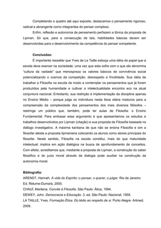 Completando o quadro até aqui exposto, destacamos o pensamento rigoroso,
radical e abrangente como integrantes do pensar complexo.
        Enfim, reflexão e autonomia de pensamento perfazem a tônica da proposta de
Lipman. Só que, para a consecução de tais, habilidades básicas devem ser
desenvolvidas para o desenvolvimento da competência do pensar competente.


        Conclusões:
        É importante ressaltar que Yves de La Taille esboça uma idéia do papel que a
escola deve exercer na sociedade, uma vez que esta sofre com o que ele denomina
“cultura da vaidade” que menospreza os valores básicos de convivência social
potencializando o cosmos da competição, desrespeito e frivolidade. Sua idéia de
trabalhar a Filosofia na escola de modo a contemplar os pensamentos que já foram
produzidos pela humanidade e cultivar a intelectualidade encontra eco na atual
conjuntura nacional. Entretanto, sua restrição à implementação da disciplina apenas
no Ensino Médio – porque julga os indivíduos nesta faixa etária maduros para a
compreensão da complexidade dos pensamentos dos mais diversos filósofos –
restringe um público que, também, pode ter aulas de Filosofia: o Ensino
Fundamental. Para embasar esse argumento é que apresentamos os estudos e
trabalhos desenvolvidos por Lipman (citação) e sua proposta de Filosofia baseada no
diálogo investigativo. A máxima kantiana de que não se ensina Filosofia e sim a
filosofar atesta a proposta lipmaniana colocando os alunos como atores principais do
filosofar. Neste sentido, Filosofia na escola constitui, mais do que maturidade
intelectual: implica em ação dialógica na busca de aprofundamento de conceitos.
Com efeito, acreditamos que, mediante a proposta de Lipman, a construção do saber
filosófico e do juízo moral através da dialogia pode auxiliar na construção da
autonomia moral.


Bibliografia:
ARENDT, Hannah. A vida do Espírito: o pensar, o querer, o julgar. Rio de Janeiro:
Ed. Relume-Dumará, 2000.
CHAUÍ, Marilena. Convite à Filosofia. São Paulo: Ática, 1994.
DEWEY, John. Democracia e Educação. 3. ed. São Paulo: Nacional, 1959.
LA TAILLE, Yves. Formação Ética: Do tédio ao respeito de si. Porto Alegre: Artmed,
2009.
 