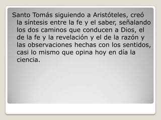 Santo Tomás siguiendo a Aristóteles, creó
 la síntesis entre la fe y el saber, señalando
 los dos caminos que conducen a Dios, el
 de la fe y la revelación y el de la razón y
 las observaciones hechas con los sentidos,
 casi lo mismo que opina hoy en día la
 ciencia.
 