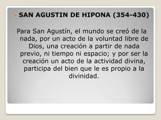    SAN AGUSTIN DE HIPONA (354-430)

Para San Agustín, el mundo se creó de la
 nada, por un acto de la voluntad libre de
    Dios, una creación a partir de nada
 previo, ni tiempo ni espacio; y por ser la
  creación un acto de la actividad divina,
  participa del bien que le es propio a la
                 divinidad.
 