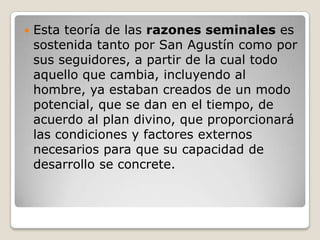    Esta teoría de las razones seminales es
    sostenida tanto por San Agustín como por
    sus seguidores, a partir de la cual todo
    aquello que cambia, incluyendo al
    hombre, ya estaban creados de un modo
    potencial, que se dan en el tiempo, de
    acuerdo al plan divino, que proporcionará
    las condiciones y factores externos
    necesarios para que su capacidad de
    desarrollo se concrete.
 