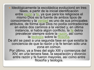   Ideológicamente la escolástica evolucionó en tres
         fases, a partir de la inicial identificación
      entre razón y fe, ya que para los religiosos el
       mismo Dios es la fuente de ambos tipos de
  conocimiento y la verdad es uno de sus principales
 atributos, de forma que Dios no podía contradecirse
     en estos dos caminos a la verdad y, en última
      instancia, si había algún conflicto, la fe debía
      prevalecer siempre sobre la razón, así como
               la teología sobre la filosofía.
De ahí se pasó a una segunda fase en que existía la
   conciencia de que la razón y la fe tenían sólo una
                       zona en común.
 Por último, ya a fines del siglo XIII y comienzos del
    XIV, en una tercera fase, la separación y divorcio
    entre razón y fe fueron mayores, así como entre
                     filosofía y teología.
 