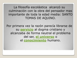 La filosofía escolástica alcanzó su
 culminación con la obra del pensador mas
 importante de toda la edad media: SANTO
             TOMAS DE AQUINO.

Por primera vez la razón parecía librarse de
      su servicio al dogma cristiano y
  alcanzaba de forma neutral el problema
            del ser, el universo o
         el conocimiento humano.
 