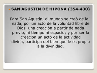    SAN AGUSTIN DE HIPONA (354-430)

Para San Agustín, el mundo se creó de la
 nada, por un acto de la voluntad libre de
    Dios, una creación a partir de nada
 previo, ni tiempo ni espacio; y por ser la
      creación un acto de la actividad
 divina, participa del bien que le es propio
                a la divinidad.
 