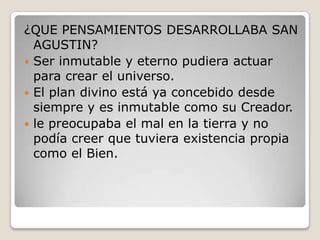 ¿QUE PENSAMIENTOS DESARROLLABA SAN
  AGUSTIN?
 Ser inmutable y eterno pudiera actuar
  para crear el universo.
 El plan divino está ya concebido desde
  siempre y es inmutable como su Creador.
 le preocupaba el mal en la tierra y no
  podía creer que tuviera existencia propia
  como el Bien.
 