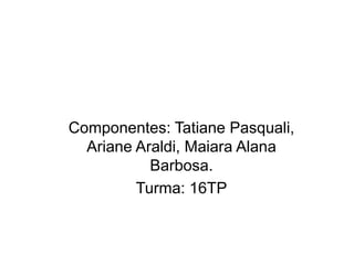 Componentes: Tatiane Pasquali, 
Ariane Araldi, Maiara Alana 
Barbosa. 
Turma: 16TP 
 