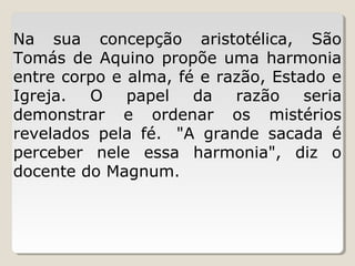 Na  sua  concepção  aristotélica,  São 
Tomás  de  Aquino  propõe  uma  harmonia 
entre corpo e alma, fé e razão, Estado e 
Igreja.  O  papel  da  razão  seria 
demonstrar  e  ordenar  os  mistérios 
revelados  pela  fé.   "A  grande  sacada  é 
perceber  nele  essa  harmonia",  diz  o 
docente do Magnum.

 