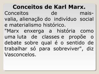 Conceitos de Karl Marx.

Conceitos 
de 
maisvalia, alienação do  indivíduo  social 
e materialismo histórico. 
"Marx  enxerga  a  história  como 
uma luta  de  classes e  propõe  o 
debate  sobre  qual  é  o  sentido  de 
trabalhar  só  para  sobreviver",  diz 
Vasconcelos.

 