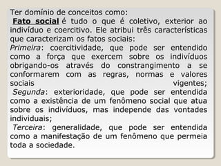 Ter domínio de conceitos como: 
 Fato social é  tudo  o  que  é  coletivo,  exterior  ao 
indivíduo e coercitivo. Ele atribui três características 
que caracterizam os fatos sociais:
Primeira:  coercitividade,  que  pode  ser  entendido 
como  a  força  que  exercem  sobre  os  indivíduos 
obrigando-os  através  do  constrangimento  a  se 
conformarem  com  as  regras,  normas  e  valores 
sociais 
vigentes;
 Segunda:  exterioridade,  que  pode  ser  entendida 
como  a  existência  de  um  fenômeno  social  que  atua 
sobre  os  indivíduos,  mas  independe  das  vontades 
individuais;
 Terceira:  generalidade,  que  pode  ser  entendida 
como a manifestação de um fenômeno que permeia 
toda a sociedade.

 