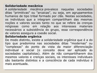 Solidariedade mecânica
A solidariedade mecânica prevalece  naquelas  sociedades 
ditas  "primitivas"  ou  "arcaicas",  ou  seja,  em  agrupamentos 
humanos de tipo tribal formado por clãs. Nestas sociedades, 
os  indivíduos  que  a  integram  compartilham  das  mesmas 
noções  e  valores  sociais  tanto  no  que  se  refere  às  crenças 
religiosas  como  em  relação  aos  interesses  materiais 
necessários  a  subsistência  do  grupo,  essa  correspondência 
de valores assegura a coesão social.
Solidariedade orgânica
De modo distinto, existe a solidariedade orgânica que é a do 
tipo  que  predomina  nas  sociedades  ditas  "modernas"  ou 
"complexas"  do  ponto  de  vista  da  maior  diferenciação 
individual  e  social  (o  conceito  deve  ser  aplicado  às 
sociedades  capitalistas).  Além  de  não  compartilharem  dos 
mesmos  valores  e  crenças  sociais,  os  interesses  individuais 
são  bastante  distintos  e  a  consciência  de  cada  indivíduo  é 
mais acentuada.

 