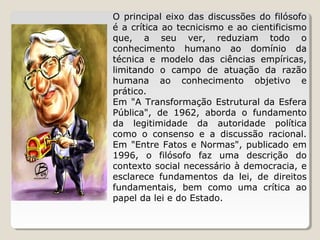 O  principal  eixo  das  discussões  do  filósofo 
é a crítica ao tecnicismo e ao cientificismo 
que,  a  seu  ver,  reduziam  todo  o 
conhecimento  humano  ao  domínio  da 
técnica  e  modelo  das  ciências  empíricas, 
limitando  o  campo  de  atuação  da  razão 
humana  ao  conhecimento  objetivo  e 
prático.
Em  "A  Transformação  Estrutural  da  Esfera 
Pública",  de  1962,  aborda  o  fundamento 
da  legitimidade  da  autoridade  política 
como  o  consenso  e  a  discussão  racional. 
Em  "Entre  Fatos  e  Normas",  publicado  em 
1996,  o  filósofo  faz  uma  descrição  do 
contexto social necessário à democracia, e 
esclarece  fundamentos  da  lei,  de  direitos 
fundamentais,  bem  como  uma  crítica  ao 
papel da lei e do Estado.

 