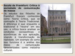  Escola

de Frankfurt: Crítica à
sociedade de comunicação
de massa
 Os  estudos  dos  filósofos  de 
Frankfurt  ficaram  conhecidos 
como  Teoria  Crítica,  que  se 
contrapõe  à  Teoria  Tradicional. 
A  diferença  é  que  enquanto  a 
tradicional  é  "neutra"  em  seu 
uso,  a  crítica  busca  analisar  as 
condições 
sociopolíticas 
e 
econômicas  de  sua  aplicação, 
visando  à  transformação  da 
realidade. Um exemplo de como 
isso  funciona  é  a  análise  dos 
meios 
de 
comunicação 
caracterizados  como  indústria 
cultural.

 
