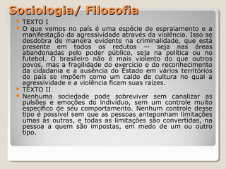 Sociologia/ Filosofia
TEXTO I
O  que  vemos  no  país  é  uma  espécie  de  espraiamento  e  a 
manifestação da agressividade através da violência. Isso se 
desdobra  de  maneira  evidente  na  criminalidade,  que  está 
presente  em  todos  os  redutos  —  seja  nas  áreas 
abandonadas  pelo  poder  público,  seja  na  política  ou  no 
futebol.  O  brasileiro  não  é  mais  violento  do  que  outros 
povos, mas a fragilidade do exercício e do reconhecimento 
da  cidadania  e  a  ausência  do  Estado  em  vários  territórios 
do  país  se  impõem  como  um  caldo  de  cultura  no  qual  a 
agressividade e a violência ﬁcam suas raízes.
 TEXTO II
 Nenhuma  sociedade  pode  sobreviver  sem  canalizar  as 
pulsões  e  emoções  do  indivíduo,  sem  um  controle  muito 
especíﬁco  de  seu  comportamento.  Nenhum  controle  desse 
tipo é possível sem que as pessoas anteponham limitações 
umas  às  outras,  e  todas  as  limitações  são  convertidas,  na 
pessoa  a  quem  são  impostas,  em  medo  de  um  ou  outro 
tipo.



 
