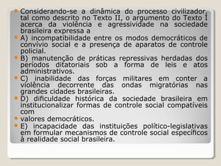  Considerando-se 

a  dinâmica  do  processo  civilizador, 
tal como descrito no Texto II, o argumento do Texto I 
acerca  da  violência  e  agressividade  na  sociedade 
brasileira expressa a
 A)  incompatibilidade  entre  os  modos  democráticos  de 
convívio  social  e  a  presença  de  aparatos  de  controle 
policial.
 B)  manutenção  de  práticas  repressivas  herdadas  dos 
períodos  ditatoriais  sob  a  forma  de  leis  e  atos 
administrativos.
 C)  inabilidade  das  forças  militares  em  conter  a 
violência  decorrente  das  ondas  migratórias  nas 
grandes cidades brasileiras.
 D)  diﬁculdade  histórica  da  sociedade  brasileira  em 
institucionalizar  formas  de  controle  social  compatíveis 
com
 valores democráticos.
 E)  incapacidade  das  instituições  político-legislativas 
em formular mecanismos de controle social especíﬁcos 
à realidade social brasileira.

 