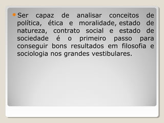 Ser

capaz de analisar conceitos de
política, ética e moralidade, estado de
natureza, contrato social e estado de
sociedade é o primeiro passo para
conseguir bons resultados em filosofia e
sociologia nos grandes vestibulares.

 