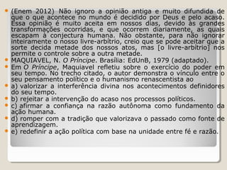 (Enem  2012)  Não  ignoro  a  opinião  antiga  e  muito  difundida  de 
que  o  que  acontece  no  mundo  é  decidido  por  Deus  e  pelo  acaso. 
Essa  opinião  é  muito  aceita  em  nossos  dias,  devido  às  grandes 
transformações  ocorridas,  e  que  ocorrem  diariamente,  as  quais 
escapam  à  conjectura  humana.  Não  obstante,  para  não  ignorar 
inteiramente o nosso livre-arbítrio, creio que se pode aceitar que a 
sorte  decida  metade  dos  nossos  atos,  mas  [o  livre-arbítrio]  nos 
permite o controle sobre a outra metade.
 MAQUIAVEL, N. O Príncipe. Brasília: EdUnB, 1979 (adaptado).
 Em O Príncipe,  Maquiavel  refletiu  sobre  o  exercício  do  poder  em 
seu tempo. No trecho citado, o autor demonstra o vínculo entre o 
seu pensamento político e o humanismo renascentista ao
 a) valorizar  a  interferência  divina  nos  acontecimentos  definidores 
do seu tempo.   
 b) rejeitar a intervenção do acaso nos processos políticos.   
 c) afirmar  a  confiança  na  razão  autônoma  como  fundamento  da 
ação humana.   
 d) romper com a tradição que valorizava o passado como fonte de 
aprendizagem.  
 e) redefinir a ação política com base na unidade entre fé e razão.  


 