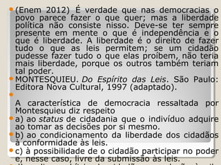 (Enem

2012) É verdade que nas democracias o
povo parece fazer o que quer; mas a liberdade
política não consiste nisso. Deve-se ter sempre
presente em mente o que é independência e o
que é liberdade. A liberdade é o direito de fazer
tudo o que as leis permitem; se um cidadão
pudesse fazer tudo o que elas proíbem, não teria
mais liberdade, porque os outros também teriam
tal poder.
MONTESQUIEU. Do Espírito das Leis. São Paulo:
Editora Nova Cultural, 1997 (adaptado).


A característica de democracia ressaltada por
Montesquieu diz respeito
a) ao status de cidadania que o indivíduo adquire
ao tomar as decisões por si mesmo.
b) ao condicionamento da liberdade dos cidadãos
à conformidade às leis.
c) à possibilidade de o cidadão participar no poder
e, nesse caso, livre da submissão às leis.

 
