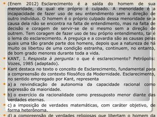(Enem 2012) Esclarecimento é a saída do homem de sua
menoridade, da qual ele próprio é culpado. A menoridade é a
incapacidade de fazer uso de seu entendimento sem a direção de
outro indivíduo. O homem é o próprio culpado dessa menoridade se a
causa dela não se encontra na falta de entendimento, mas na falta de
decisão e coragem de servir-se de si mesmo sem a direção de
outrem. Tem coragem de fazer uso de teu próprio entendimento, tal é
o lema do esclarecimento. A preguiça e a covardia são as causas pelas
quais uma tão grande parte dos homens, depois que a natureza de há
muito os libertou de uma condição estranha, continuem, no entanto,
de bom grado menores durante toda a vida.
 KANT, I. Resposta à pergunta: o que é esclarecimento? Petrópolis:
Vozes, 1985 (adaptado).
 Kant destaca no texto o conceito de Esclarecimento, fundamental para
a compreensão do contexto filosófico da Modernidade. Esclarecimento,
no sentido empregado por Kant, representa
 a) a reivindicação de autonomia da capacidade racional como
expressão da maioridade.
 b) o exercício da racionalidade como pressuposto menor diante das
verdades eternas.
 c) a imposição de verdades matemáticas, com caráter objetivo, de
forma heterônoma.




 