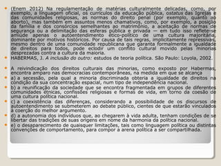 











(Enem 2012) Na regulamentação de matérias culturalmente delicadas, como, por
exemplo, a linguagem oficial, os currículos da educação pública, ostatus das Igrejas e
das comunidades religiosas, as normas do direito penal (por exemplo, quanto ao
aborto), mas também em assuntos menos chamativos, como, por exemplo, a posição
da família e dos consórcios semelhantes ao matrimônio, a aceitação de normas de
segurança ou a delimitação das esferas pública e privada — em tudo isso reflete-se
amiúde apenas o autoentendimento ético-político de uma cultura majoritária,
dominante por motivos históricos. Por causa de tais regras, implicitamente repressivas,
mesmo dentro de uma comunidade republicana que garanta formalmente a igualdade
de direitos para todos, pode eclodir um conflito cultural movido pelas minorias
desprezadas contra a cultura da maioria.
HABERMAS, J. A inclusão do outro: estudos de teoria política. São Paulo: Loyola, 2002.
A reivindicação dos direitos culturais das minorias, como exposto por Habermas,
encontra amparo nas democracias contemporâneas, na medida em que se alcança
a) a secessão, pela qual a minoria discriminada obteria a igualdade de direitos na
condição da sua concentração espacial, num tipo de independência nacional.
b) a reunificação da sociedade que se encontra fragmentada em grupos de diferentes
comunidades étnicas, confissões religiosas e formas de vida, em torno da coesão de
uma cultura política nacional.
c) a coexistência das diferenças, considerando a possibilidade de os discursos de
autoentendimento se submeterem ao debate público, cientes de que estarão vinculados
à coerção do melhor argumento.
d) a autonomia dos indivíduos que, ao chegarem à vida adulta, tenham condições de se
libertar das tradições de suas origens em nome da harmonia da política nacional.
e) o desaparecimento de quaisquer limitações, tais como linguagem política ou distintas
convenções de comportamento, para compor a arena política a ser compartilhada.

 
