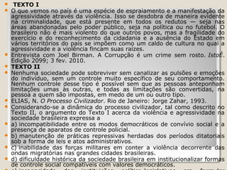 














TEXTO I
O que vemos no país é uma espécie de espraiamento e a manifestação da
agressividade através da violência. Isso se desdobra de maneira evidente
na criminalidade, que está presente em todos os redutos — seja nas
áreas abandonadas pelo poder público, seja na política ou no futebol. O
brasileiro não é mais violento do que outros povos, mas a fragilidade do
exercício e do reconhecimento da cidadania e a ausência do Estado em
vários territórios do país se impõem como um caldo de cultura no qual a
agressividade e a violência fincam suas raízes.
Entrevista com Joel Birman. A Corrupção é um crime sem rosto. IstoÉ.
Edição 2099; 3 fev. 2010.
TEXTO II
Nenhuma sociedade pode sobreviver sem canalizar as pulsões e emoções
do indivíduo, sem um controle muito específico de seu comportamento.
Nenhum controle desse tipo é possível sem que as pessoas anteponham
limitações umas às outras, e todas as limitações são convertidas, na
pessoa a quem são impostas, em medo de um ou outro tipo.
ELIAS, N. O Processo Civilizador. Rio de Janeiro: Jorge Zahar, 1993.
Considerando-se a dinâmica do processo civilizador, tal como descrito no
Texto II, o argumento do Texto I acerca da violência e agressividade na
sociedade brasileira expressa a
a) incompatibilidade entre os modos democráticos de convívio social e a
presença de aparatos de controle policial.
b) manutenção de práticas repressivas herdadas dos períodos ditatoriais
sob a forma de leis e atos administrativos.
c) inabilidade das forças militares em conter a violência decorrente das
ondas migratórias nas grandes cidades brasileiras.
d) dificuldade histórica da sociedade brasileira em institucionalizar formas
de controle social compatíveis com valores democráticos.

 