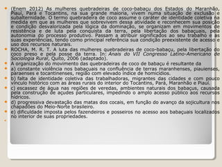 












(Enem 2012) As mulheres quebradeiras de coco-babaçu dos Estados do Maranhão,
Piauí, Pará e Tocantins, na sua grande maioria, vivem numa situação de exclusão e
subalternidade. O termo quebradeira de coco assume o caráter de identidade coletiva na
medida em que as mulheres que sobrevivem dessa atividade e reconhecem sua posição
e condição desvalorizada pela lógica da dominação, se organizam em movimentos de
resistência e de luta pela conquista da terra, pela libertação dos babaçuais, pela
autonomia do processo produtivo. Passam a atribuir significados ao seu trabalho e as
suas experiências, tendo como principal referência sua condição preexistente de acesso e
uso dos recursos naturais.
ROCHA, M. R. T. A luta das mulheres quebradeiras de coco-babaçu, pela libertação do
coco preso e pela posse da terra. In: Anais do VII Congresso Latino-Americano de
Sociologia Rural, Quito, 2006 (adaptado).
A organização do movimento das quebradeiras de coco de babaçu é resultante da
a) constante violência nos babaçuais na confluência de terras maranhenses, piauienses,
paraenses e tocantinenses, região com elevado índice de homicídios.
b) falta de identidade coletiva das trabalhadoras, migrantes das cidades e com pouco
vínculo histórico com as áreas rurais do interior do Tocantins, Pará, Maranhão e Piauí.
c) escassez de água nas regiões de veredas, ambientes naturais dos babaçus, causada
pela construção de açudes particulares, impedindo o amplo acesso público aos recursos
hídricos.
d) progressiva devastação das matas dos cocais, em função do avanço da sojicultura nos
chapadões do Meio-Norte brasileiro.
e) dificuldade imposta pelos fazendeiros e posseiros no acesso aos babaçuais localizados
no interior de suas propriedades.

 