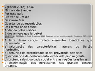  . (Enem 2012) Leia.

 Minha vida é andar
 Por esse país
 Pra ver se um dia
 Descanso feliz
 Guardando as recordações
 Das terras onde passei
 Andando pelos sertões
 E dos amigos que lá deixei


GONZAGA, L.; CORDOVIL, H. A vida de viajante, 1953. Disponível em: www.recife.pe.gov.br. Acesso em: 20 fev. 2012
(fragmento).

A

letra dessa canção reflete elementos identitários que
representam a
 a) valorização
das características naturais do Sertão
nordestino.
 b) denúncia da precariedade social provocada pela seca.
 c) experiência de deslocamento vivenciada pelo migrante.
 d) profunda desigualdade social entre as regiões brasileiras.
 e) discriminação
dos nordestinos nos grandes centros
urbanos.

 