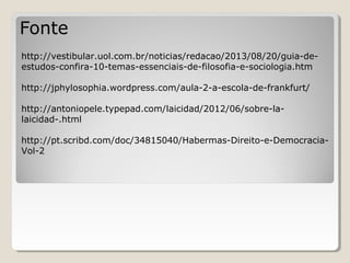 Fonte
http://vestibular.uol.com.br/noticias/redacao/2013/08/20/guia-deestudos-confira-10-temas-essenciais-de-filosofia-e-sociologia.htm
http://jphylosophia.wordpress.com/aula-2-a-escola-de-frankfurt/
http://antoniopele.typepad.com/laicidad/2012/06/sobre-lalaicidad-.html
http://pt.scribd.com/doc/34815040/Habermas-Direito-e-DemocraciaVol-2

 