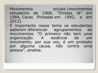 Movimentos

sociais (movimentos
estudantis de 1968, "Diretas Já" em
1984, Caras Pintadas em 1992, e em
2013).
É importante nesse tema os estudantes
saberem diferenciar
agrupamentos
de
movimentos. "O primeiro não tem uma
organização.
A
essência
de
um
movimento, por sua vez, é um protesto
por alguma causa, não contra uma
pessoa", analisa.

 
