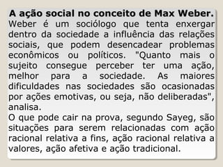 A ação social no conceito de Max Weber.
Weber é um sociólogo que tenta enxergar
dentro da sociedade a influência das relações
sociais, que podem desencadear problemas
econômicos ou políticos. "Quanto mais o
sujeito consegue perceber ter uma ação,
melhor para a sociedade. As maiores
dificuldades nas sociedades são ocasionadas
por ações emotivas, ou seja, não deliberadas",
analisa.
O que pode cair na prova, segundo Sayeg, são
situações para serem relacionadas com ação
racional relativa a fins, ação racional relativa a
valores, ação afetiva e ação tradicional.

 