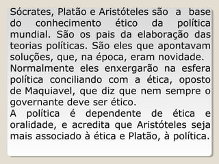 Sócrates, Platão e Aristóteles são a base
do conhecimento ético da política
mundial. São os pais da elaboração das
teorias políticas. São eles que apontavam
soluções, que, na época, eram novidade.
Normalmente eles enxergarão na esfera
política conciliando com a ética, oposto
de Maquiavel, que diz que nem sempre o
governante deve ser ético.
A política é dependente de ética e
oralidade, e acredita que Aristóteles seja
mais associado à ética e Platão, à política.

 