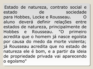Estado  de  natureza,  contrato  social  e 
estado 
de 
sociedade 
para Hobbes, Locke e Rousseau. 
O 
aluno  deverá  definir  relações  entre 
estados de natureza, principalmente de 
Hobbes  e  Rousseau.  "O  primeiro 
acredita que o homem já nasce egoísta 
por  causa  do  medo  da  morte  violenta; 
já Rousseau acredita que no estado de 
natureza ele é bom, e a partir da ideia 
de  propriedade  privada  vai  aparecendo 
o egoísmo"
 

 