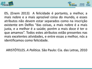 05. (Enem 2013) A felicidade é portanto, a melhor, a
mais nobre e a mais aprazível coisa do mundo, e esses
atributos não devem estar separados como na inscrição
existente em Delfos “das coisas, a mais nobre é a mais
justa, e a melhor é a saúde; porém a mais doce é ter o
que amamos”. Todos estes atributos estão presentes nas
mais excelentes atividades, e entre essas a melhor, nós a
identificamos como felicidade.
ARISTÓTELES. A Política. São Paulo: Cia. das Letras, 2010
 