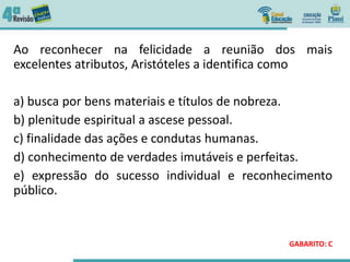 Ao reconhecer na felicidade a reunião dos mais
excelentes atributos, Aristóteles a identifica como
a) busca por bens materiais e títulos de nobreza.
b) plenitude espiritual a ascese pessoal.
c) finalidade das ações e condutas humanas.
d) conhecimento de verdades imutáveis e perfeitas.
e) expressão do sucesso individual e reconhecimento
público.
GABARITO: C
 