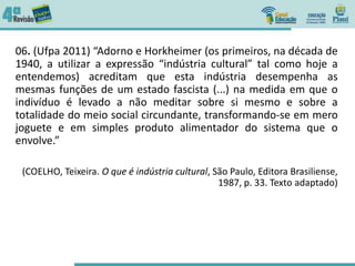 06. (Ufpa 2011) “Adorno e Horkheimer (os primeiros, na década de
1940, a utilizar a expressão “indústria cultural” tal como hoje a
entendemos) acreditam que esta indústria desempenha as
mesmas funções de um estado fascista (...) na medida em que o
indivíduo é levado a não meditar sobre si mesmo e sobre a
totalidade do meio social circundante, transformando-se em mero
joguete e em simples produto alimentador do sistema que o
envolve.”
(COELHO, Teixeira. O que é indústria cultural, São Paulo, Editora Brasiliense,
1987, p. 33. Texto adaptado)
 