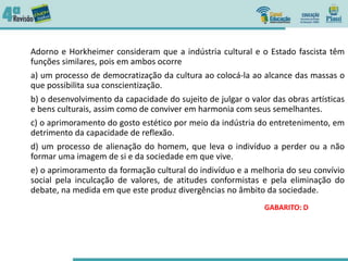Adorno e Horkheimer consideram que a indústria cultural e o Estado fascista têm
funções similares, pois em ambos ocorre
a) um processo de democratização da cultura ao colocá-la ao alcance das massas o
que possibilita sua conscientização.
b) o desenvolvimento da capacidade do sujeito de julgar o valor das obras artísticas
e bens culturais, assim como de conviver em harmonia com seus semelhantes.
c) o aprimoramento do gosto estético por meio da indústria do entretenimento, em
detrimento da capacidade de reflexão.
d) um processo de alienação do homem, que leva o indivíduo a perder ou a não
formar uma imagem de si e da sociedade em que vive.
e) o aprimoramento da formação cultural do indivíduo e a melhoria do seu convívio
social pela inculcação de valores, de atitudes conformistas e pela eliminação do
debate, na medida em que este produz divergências no âmbito da sociedade.
GABARITO: D
 
