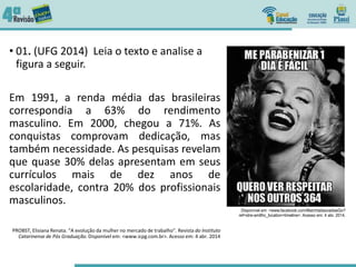 • 01. (UFG 2014) Leia o texto e analise a
figura a seguir.
Em 1991, a renda média das brasileiras
correspondia a 63% do rendimento
masculino. Em 2000, chegou a 71%. As
conquistas comprovam dedicação, mas
também necessidade. As pesquisas revelam
que quase 30% delas apresentam em seus
currículos mais de dez anos de
escolaridade, contra 20% dos profissionais
masculinos.
PROBST, Elisiana Renata. “A evolução da mulher no mercado de trabalho”. Revista do Instituto
Catarinense de Pós Graduação. Disponível em: <www.icpg.com.br>. Acesso em: 4 abr. 2014
 