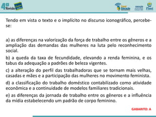 Tendo em vista o texto e o implícito no discurso iconográfico, percebe-
se:
a) as diferenças na valorização da força de trabalho entre os gêneros e a
ampliação das demandas das mulheres na luta pelo reconhecimento
social.
b) a queda da taxa de fecundidade, elevando a renda feminina, e os
tabus da adequação a padrões de beleza vigentes.
c) a alteração do perfil das trabalhadoras que se tornam mais velhas,
casadas e mães e a participação das mulheres no movimento feminista.
d) a classificação do trabalho doméstico contabilizado como atividade
econômica e a continuidade de modelos familiares tradicionais.
e) as diferenças da jornada de trabalho entre os gêneros e a influência
da mídia estabelecendo um padrão de corpo feminino.
GABARITO: A
 