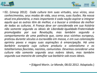 • 02. (Unesp 2012) Cada cultura tem suas virtudes, seus vícios, seus
conhecimentos, seus modos de vida, seus erros, suas ilusões. Na nossa
atual era planetária, o mais importante é cada nação aspirar a integrar
aquilo que as outras têm de melhor, e a buscar a simbiose do melhor
de todas as culturas. A França deve ser considerada em sua história
não somente segundo os ideais de Liberdade-Igualdade-Fraternidade
promulgados por sua Revolução, mas também segundo o
comportamento de uma potência que, como seus vizinhos europeus,
praticou durante séculos a escravidão em massa, e em sua colonização
oprimiu povos e negou suas aspirações à emancipação. Há uma
barbárie europeia cuja cultura produziu o colonialismo e os
totalitarismos fascistas, nazistas, comunistas. Devemos considerar uma
cultura não somente segundo seus nobres ideais, mas também
segundo sua maneira de camuflar sua barbárie sob esses ideais.
• (Edgard Morin. Le Monde, 08.02.2012. Adaptado.)
 