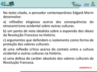 No texto citado, o pensador contemporâneo Edgard Morin
desenvolve:
a) reflexões elogiosas acerca das consequências do
etnocentrismo ocidental sobre outras culturas.
b) um ponto de vista idealista sobre a expansão dos ideais
da Revolução Francesa na história.
c) argumentos que defendem o isolamento como forma de
proteção dos valores culturais.
d) uma reflexão crítica acerca do contato entre a cultura
ocidental e outras culturas na história.
e) uma defesa do caráter absoluto dos valores culturais da
Revolução Francesa.
GABARITO: D
 
