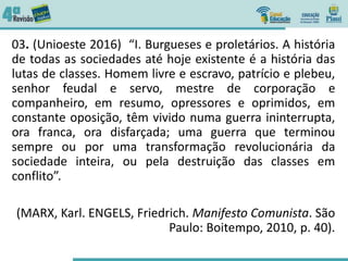 03. (Unioeste 2016) “I. Burgueses e proletários. A história
de todas as sociedades até hoje existente é a história das
lutas de classes. Homem livre e escravo, patrício e plebeu,
senhor feudal e servo, mestre de corporação e
companheiro, em resumo, opressores e oprimidos, em
constante oposição, têm vivido numa guerra ininterrupta,
ora franca, ora disfarçada; uma guerra que terminou
sempre ou por uma transformação revolucionária da
sociedade inteira, ou pela destruição das classes em
conflito”.
(MARX, Karl. ENGELS, Friedrich. Manifesto Comunista. São
Paulo: Boitempo, 2010, p. 40).
 