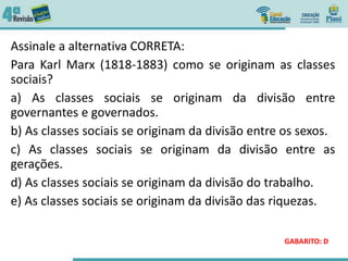 Assinale a alternativa CORRETA:
Para Karl Marx (1818-1883) como se originam as classes
sociais?
a) As classes sociais se originam da divisão entre
governantes e governados.
b) As classes sociais se originam da divisão entre os sexos.
c) As classes sociais se originam da divisão entre as
gerações.
d) As classes sociais se originam da divisão do trabalho.
e) As classes sociais se originam da divisão das riquezas.
GABARITO: D
 