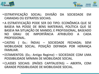 • ESTRATIFICAÇÃO SOCIAL: DIVISÃO DA SOCIEDADE EM
CAMADAS OU ESTRATOS SOCIAIS.
• A ESTRATIFICAÇÃO PODE SER DO TIPO: ECONÔMICA QUE SE
BASEIA NA POSSE DE BENS MATERIAIS, POLÍTICA QUE SE
BASEIA NA SITUAÇÃO DE MANDO, E PROFISSIONAL, BASEADO
NO GRAU DE IMPORTÂNCIA ATRIBUÍDO A CADA
PROFISSIONAL.
• CASTAS ( Ex.: ÍNDIA) – SOCIEDADE FECHADA; SEM
MOBILIDADE SOCIAL. POSIÇÃO DEFINIDA POR HERANÇA
FAMILIAR.
• ESTAMENTOS: (Ex.: Antigo Regime) – SOCIEDADE COM UMA
POSSIBILIDADE MÍNIMA DE MOBILIDADE SOCIAL.
• CLASSES SOCIAIS: (PAÍSES CAPITALISTAS) – ABERTA, COM
GRANDE POSSIBILIDADE DE MOBILIDADE SOCIAL.
 
