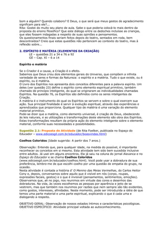 bom a alguém? Quando colaboro? E Deus, o que será que meus gestos de agradecimento
significam para ele?...
Rita: Gostei do muito seu plano de aula. Sabe o que poderia colocá-lo mais dentro da
proposta do ensino filosófico? Que este diálogo entre os dedoches incluísse as crianças,
que elas fossem indagadas a respeito de suas opiniões e pensamentos.
Os questionamentos finais seriam feitos depois do teatro, sentados em roda, bem
descontraídos? Creio que estas questões não pertencem ao contexto do teatro, mas à
reflexão sobre...
2. ESPÍRITO E MATÉRIA (ELEMENTOS DA CRIAÇÃO)
LE – questões 21 a 34 e 76 a 92
GE – Cap. XI – 6 a 14
Espírito e matéria
Se o Criador é a causa, a Criação é o efeito.
Sabemos que Deus criou dois elementos gerais do Universo, que compõem a infinita
variedade de seres e formas da Natureza: o espírito e a matéria. Tudo o que existe, ou é
espírito, ou é matéria.
O Livro dos Espíritos nos apresenta dois conceitos diferentes para a palavra espírito. Um
deles (ver questão 23) define o espírito como elemento espiritual primitivo, também
chamado de princípio inteligente, do qual se originaram as individualidades chamadas
Espíritos. Na questão 76, os Espíritos são definidos como os seres inteligentes da
Criação.
A matéria é o instrumento do qual os Espíritos se servem e sobre o qual exercem sua
ação. Sua principal finalidade é servir à evolução espiritual, através das experiências e
aprendizados que proporciona. Qualquer tipo de matéria é uma variação do elemento
material primitivo.
Pode-se dizer que a matéria, como elemento universal, é criação de Deus, obedecendo
às leis naturais, e as utilizações e transformações deste elemento são obra dos Espíritos.
Estas transformações resultam da própria ação do elemento inteligente sobre o elemento
material, conforme suas necessidades e possibilidades.
Sugestão 2.1: Proposta de Atividade (de Rita Foelker, publicada no Espaço do
Educador – www.edicoesgil.com.br/educador/boasvindas.html)
Coelhos Coloridos (Idade sugerida: A partir dos 7 anos.)
Observação: Entendo que, para qualquer idade, na medida do possível, é importante
reconhecer os conceitos em si mesmo. Esta atividade tem sido bem sucedida inclusive
entre adultos. Já usei em alguns encontros. Ela já saiu na coluna do jornal Alavanca e no
Espaço do Educador e se chama Coelhos Coloridos
(www.edicoesgil.com.br/educador/coelhos.html). Você pode usar a dobradura de sua
preferência, lembro-me de que escolhi coelho por uma questão de empatia do grupo, na
ocasião.
Nesta atividade é contada a história d’ O Menino das Meias Vermelhas, do Carlos Heitor
Cony e, depois, conversamos sobre aquilo que é visível em nós (corpo, roupas,
expressões faciais, gestos) e o que é invisível (pensamentos, sentimentos, emoções).
Observamos que, ali no jogo, nos reunimos em virtude das cores e desenhos das
dobraduras. Na vida, às vezes escolhemos as pessoas por aparência e jeito de se
vestirem, mas que também nos reunimos por razões que nem sempre são tão evidentes,
como gostos, interesses, afinidades. Neste momento, pode ser introduzida a idéia de que
temos uma parte material e uma parte espiritual, explicando o que é cada uma e
dialogando a respeito.
OBJETIVO GERAL: Observação de nossos estados íntimos e características psicológicas.
OBJETIVO ESPECÍFICO: Atividade principal voltada ao autoconhecimento.
 