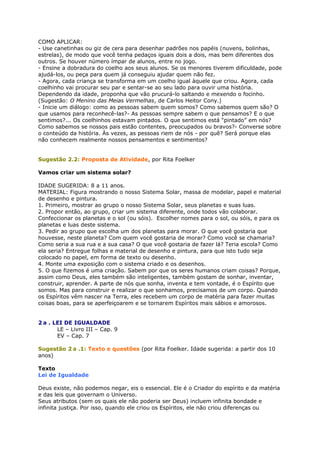 COMO APLICAR:
- Use canetinhas ou giz de cera para desenhar padrões nos papéis (nuvens, bolinhas,
estrelas), de modo que você tenha pedaços iguais dois a dois, mas bem diferentes dos
outros. Se houver número ímpar de alunos, entre no jogo.
- Ensine a dobradura do coelho aos seus alunos. Se os menores tiverem dificuldade, pode
ajudá-los, ou peça para quem já conseguiu ajudar quem não fez.
- Agora, cada criança se transforma em um coelho igual àquele que criou. Agora, cada
coelhinho vai procurar seu par e sentar-se ao seu lado para ouvir uma história.
Dependendo da idade, proponha que vão prucurá-lo saltando e mexendo o focinho.
(Sugestão: O Menino das Meias Vermelhas, de Carlos Heitor Cony.)
- Inicie um diálogo: como as pessoas sabem quem somos? Como sabemos quem são? O
que usamos para reconhecê-las?- As pessoas sempre sabem o que pensamos? E o que
sentimos?... Os coelhinhos estavam pintados. O que sentimos está “pintado” em nós?
Como sabemos se nossos pais estão contentes, preocupados ou bravos?- Converse sobre
o conteúdo da história. Às vezes, as pessoas riem de nós - por quê? Será porque elas
não conhecem realmente nossos pensamentos e sentimentos?
Sugestão 2.2: Proposta de Atividade, por Rita Foelker
Vamos criar um sistema solar?
IDADE SUGERIDA: 8 a 11 anos.
MATERIAL: Figura mostrando o nosso Sistema Solar, massa de modelar, papel e material
de desenho e pintura.
1. Primeiro, mostrar ao grupo o nosso Sistema Solar, seus planetas e suas luas.
2. Propor então, ao grupo, criar um sistema diferente, onde todos vão colaborar.
Confeccionar os planetas e o sol (ou sóis). Escolher nomes para o sol, ou sóis, e para os
planetas e luas deste sistema.
3. Pedir ao grupo que escolha um dos planetas para morar. O que você gostaria que
houvesse, neste planeta? Com quem você gostaria de morar? Como você se chamaria?
Como seria a sua rua e a sua casa? O que você gostaria de fazer lá? Teria escola? Como
ela seria? Entregue folhas e material de desenho e pintura, para que isto tudo seja
colocado no papel, em forma de texto ou desenho.
4. Monte uma exposição com o sistema criado e os desenhos.
5. O que fizemos é uma criação. Sabem por que os seres humanos criam coisas? Porque,
assim como Deus, eles também são inteligentes, também gostam de sonhar, inventar,
construir, aprender. A parte de nós que sonha, inventa e tem vontade, é o Espírito que
somos. Mas para construir e realizar o que sonhamos, precisamos de um corpo. Quando
os Espíritos vêm nascer na Terra, eles recebem um corpo de matéria para fazer muitas
coisas boas, para se aperfeiçoarem e se tornarem Espíritos mais sábios e amorosos.
2 a . LEI DE IGUALDADE
LE – Livro III – Cap. 9
EV – Cap. 7
Sugestão 2 a .1: Texto e questões (por Rita Foelker. Idade sugerida: a partir dos 10
anos)
Texto
Lei de Igualdade
Deus existe, não podemos negar, eis o essencial. Ele é o Criador do espírito e da matéria
e das leis que governam o Universo.
Seus atributos (sem os quais ele não poderia ser Deus) incluem infinita bondade e
infinita justiça. Por isso, quando ele criou os Espíritos, ele não criou diferenças ou
 