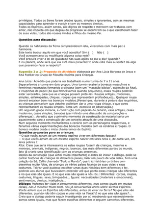 privilégios. Todos os Seres foram criados iguais, simples e ignorantes, com as mesmas
capacidades para aprender e evoluir e com os mesmos direitos.
Todos os Espíritos, assim sendo, são dignos de respeito e merecem ser tratados com
amor, não importa em que degrau do progresso se encontrem ou o que escolheram fazer
de suas vidas, todos são nossos irmãos e filhos do mesmo Pai.
Questões para discussão:
Quando os habitantes da Terra compreenderem isto, viveremos com mais paz e
harmonia.
Este texto traduz aquilo em que você acredita? Sim ( ) Não ( )
Você acrescentaria ou modificaria alguma coisa nele?
Você procura viver a lei de igualdade nas suas ações do dia-a-dia? Quando?
E no planeta, onde será que ela está mais presente? E onde está mais ausente? Há algo
que possamos fazer a respeito?
Sugestão 2 a .2: Proposta de Atividade elaborada por Ana Lúcia Barboza de Jesus e
Rita Foelker no Grupo de Filosofia Espírita para Crianças
Ana Lúcia: Acredito que poderia ser trabalhado numa turma de 7 a 11 anos.
Separaríamos a turma em dois grupos. Uma turma receberia bonecos masculinos e
femininos recortados formando a silhueta (com um “macacão básico”, sugestão da Rita),
e roupinhas de papel (da qual brincávamos quando pequenos), essas roupas poderão
estar xerocadas, para que as crianças possam pintá-las. Roupas antigas, modernas,
simples, esfarrapadas, chiques, roupas que representem profissões,etc.. Qualquer roupa
deverá encaixar bem nos bonecos modelos.(Pensei que, durante a pintura das roupinhas,
as crianças pensariam que detalhe poderiam dar a uma roupa chique, e que cores
representariam as roupas simples. Seria um exercício de observação.)
Um segundo grupo iniciaria, a construção com papelão do cenário, casa antigas, casas
modernas, casas simples, barracos (permitindo uma discussão de comparações e
diferenças) . Acredito que o primeiro momento de construção de material seria um
aquecimento para a construção de um conceito através de uma discussão.
Num segundo momento montaríamos o cenário com os personagens respectivos, e
faríamos várias experimentações dos bonecos modelos com os cenários e roupas. O
boneco modelo desde o início chamaríamos de Espírito.
Questões propostas para as crianças:
—O que vocês acham de um mesmo espírito viver em diferentes épocas?
— O que vocês acham de um mesmo espírito nascer em lares ricos e, de outra vez, em
lares pobres ?
Rita: Creio que seria interessante se estas roupas fossem de crianças, meninos e
meninas, orientais, indígenas, negros, brancos, das mais diferentes partes do mundo.
Isto já criaria uma identificação com as crianças presentes.
Depois da construção (que achei muito importante) e antes de iniciar o diálogo, pode-se
contar histórias de crianças de diferentes países, falar um pouco da vida delas. Tem uma
coleção da Ed. Callis chamada “Todo o Mundo”, que traz histórias curtinhas com
desenhos muito fofos, de crianças de vários países falando de suas vidas e seus
costumes. Talvez você pudesse escolher umas duas histórias bem diferentes e ler,
pedindo aos alunos que buscassem entender até que ponto estas crianças são diferentes
e no que elas são iguais. E no que elas são iguais a nós. Ex.: Diferentes: corpos, roupas,
costumes, línguas, sexo, brinquedos... Iguais: necessidades (materiais e emocionais),
sentimentos, direitos, inteligência...
Diálogo: Podemos ter vidas e pensamentos diferentes, mas somos iguais em muitas
coisas, não é mesmo? Muito bem, nós já conversamos antes sobre sermos Espíritos.
Vocês acham que os Espíritos são diferentes, antes de viver na Terra? No que eles são
diferentes, quando não têm corpos e uma vida na Terra? E no que eles são iguais?...
Creio que o diálogo poderia seguir investigando por aí, mostrando que essencialmente
somos seres iguais, mas que fazem escolhas diferentes e seguem caminhos diferentes.
 