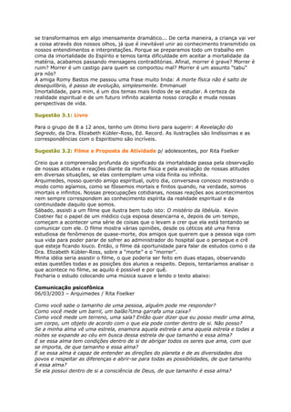 se transformamos em algo imensamente dramático... De certa maneira, a criança vai ver
a coisa através dos nossos olhos, já que é inevitável unir ao conhecimento transmitido os
nossos entendimentos e interpretações. Porque se preparamos todo um trabalho em
cima da imortalidade do Espírito e temos tanta dificuldade em aceitar a mortalidade da
matéria, acabamos passando mensagens contraditórias. Afinal, morrer é grave? Morrer é
ruim? Morrer é um castigo para quem se comportou mal? Morrer é um assunto “tabu”
pra nós?
A amiga Romy Bastos me passou uma frase muito linda: A morte física não é salto de
desequilíbrio, é passo de evolução, simplesmente. Emmanuel
Imortalidade, para mim, é um dos temas mais lindos de se estudar. A certeza da
realidade espiritual e de um futuro infinito acalenta nosso coração e muda nossas
perspectivas de vida.
Sugestão 3.1: Livro
Para o grupo de 8 a 12 anos, tenho um ótimo livro para sugerir: A Revelação do
Segredo, da Dra. Elizabeth Kübler-Ross, Ed. Record. As ilustrações são lindíssimas e as
correspondências com o Espiritismo são incríveis.
Sugestão 3.2: Filme e Proposta de Atividade p/ adolescentes, por Rita Foelker
Creio que a compreensão profunda do significado da imortalidade passa pela observação
de nossas atitudes e reações diante da morte física e pela avaliação de nossas atitudes
em diversas situações, se elas contemplam uma vida finita ou infinita.
Arquimedes, nosso querido amigo espiritual, outro dia, conversava conosco mostrando o
modo como agíamos, como se fôssemos mortais e finitos quando, na verdade, somos
imortais e infinitos. Nossas preocupações cotidianas, nossas reações aos acontecimentos
nem sempre correspondem ao conhecimento espírita da realidade espiritual e da
continuidade daquilo que somos.
Sábado, assisti a um filme que ilustra bem tudo isto: O mistério da libélula. Kevin
Costner faz o papel de um médico cuja esposa desencarna e, depois de um tempo,
começam a acontecer uma série de coisas que o levam a crer que ela está tentando se
comunicar com ele. O filme mostra várias opiniões, desde os céticos até uma freira
estudiosa de fenômenos de quase-morte, dos amigos que querem que a pessoa siga com
sua vida para poder parar de sofrer ao administrador do hospital que o persegue e crê
que esteja ficando louco. Então, o filme dá oportunidade para falar de estudos como o da
Dra. Elizabeth Kübler-Ross, sobre a “morte” e o “morrer”.
Minha idéia seria assistir o filme, o que poderia ser feito em duas etapas, observando
estas questões todas e as posições dos alunos a respeito. Depois, tentaríamos analisar o
que acontece no filme, se aquilo é possível e por quê.
Fecharia o estudo colocando uma música suave e lendo o texto abaixo:
Comunicação psicofônica
06/03/2003 – Arquimedes / Rita Foelker
Como você sabe o tamanho de uma pessoa, alguém pode me responder?
Como você mede um barril, um balão?Uma garrafa uma caixa?
Como você mede um terreno, uma sala? Então quer dizer que eu posso medir uma alma,
um corpo, um objeto de acordo com o que ela pode conter dentro de si. Não posso?
Se a minha alma vê uma estrela, enamora aquela estrela e ama aquela estrela e todas a
noites se expande ao céu em busca dessa estrela de que tamanho e essa alma?
E se essa alma tem condições dentro de si de abrigar todos os seres que ama, com que
se importa, de que tamanho e essa alma?
E se essa alma é capaz de entender as direções do planeta e de as diversidades dos
povos e respeitar as diferenças e abrir-se para todas as possibilidades, de que tamanho
é essa alma?
Se ela possui dentro de si a consciência de Deus, de que tamanho é essa alma?
 